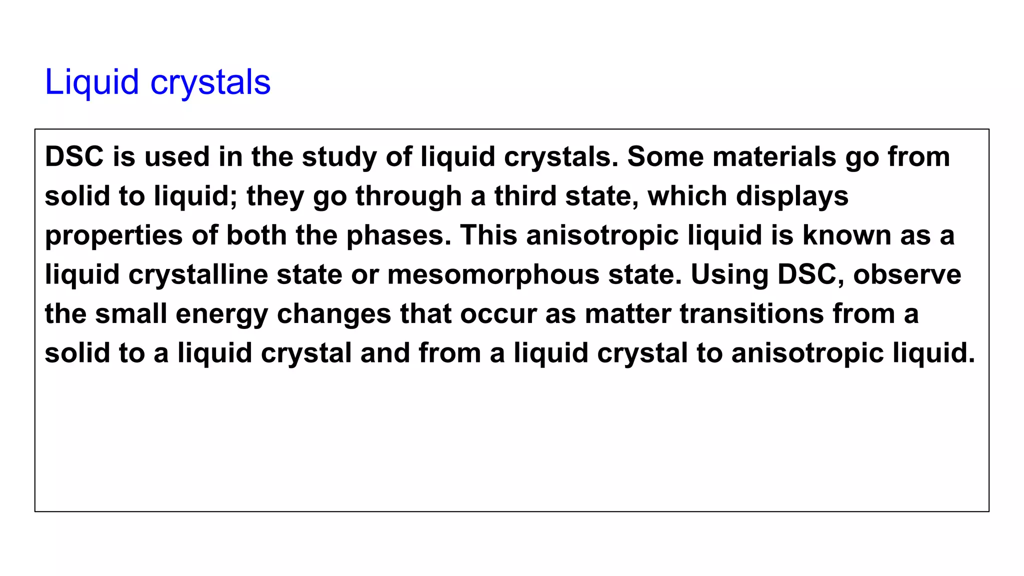 Liquid crystals
DSC is used in the study of liquid crystals. Some materials go from
solid to liquid; they go through a third state, which displays
properties of both the phases. This anisotropic liquid is known as a
liquid crystalline state or mesomorphous state. Using DSC, observe
the small energy changes that occur as matter transitions from a
solid to a liquid crystal and from a liquid crystal to anisotropic liquid.
 
