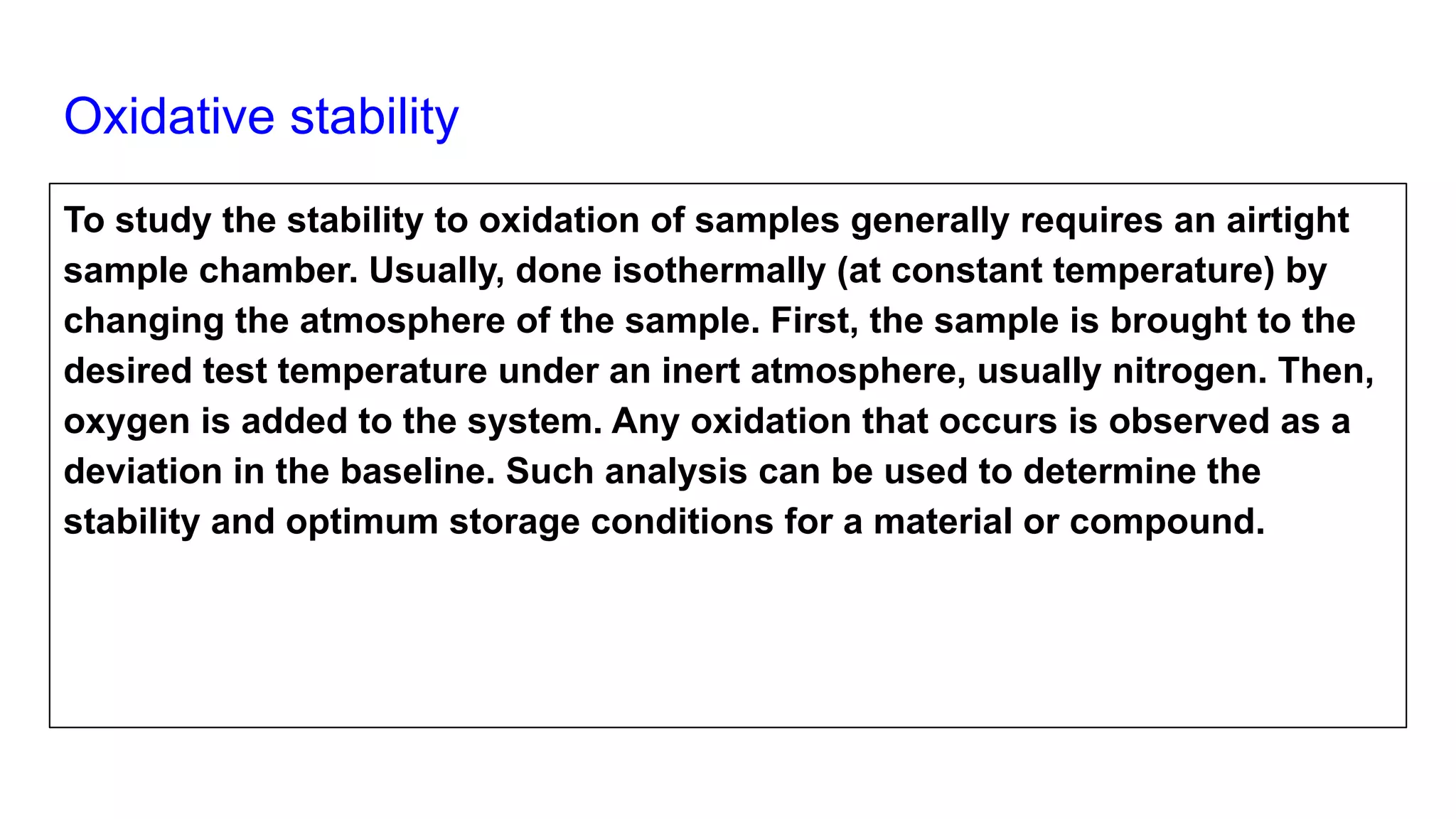 Oxidative stability
To study the stability to oxidation of samples generally requires an airtight
sample chamber. Usually, done isothermally (at constant temperature) by
changing the atmosphere of the sample. First, the sample is brought to the
desired test temperature under an inert atmosphere, usually nitrogen. Then,
oxygen is added to the system. Any oxidation that occurs is observed as a
deviation in the baseline. Such analysis can be used to determine the
stability and optimum storage conditions for a material or compound.
 