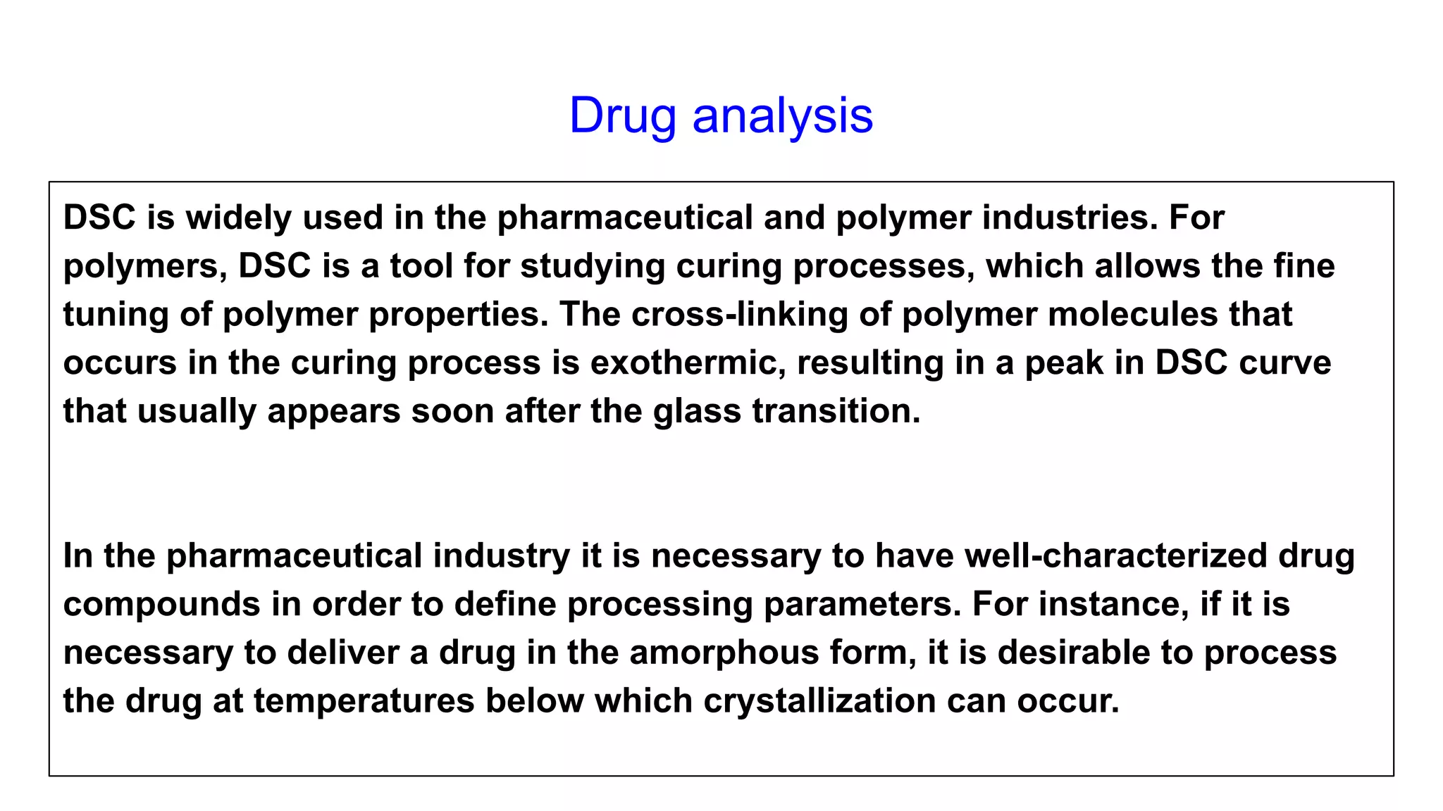 Drug analysis
DSC is widely used in the pharmaceutical and polymer industries. For
polymers, DSC is a tool for studying curing processes, which allows the fine
tuning of polymer properties. The cross-linking of polymer molecules that
occurs in the curing process is exothermic, resulting in a peak in DSC curve
that usually appears soon after the glass transition.
In the pharmaceutical industry it is necessary to have well-characterized drug
compounds in order to define processing parameters. For instance, if it is
necessary to deliver a drug in the amorphous form, it is desirable to process
the drug at temperatures below which crystallization can occur.
 