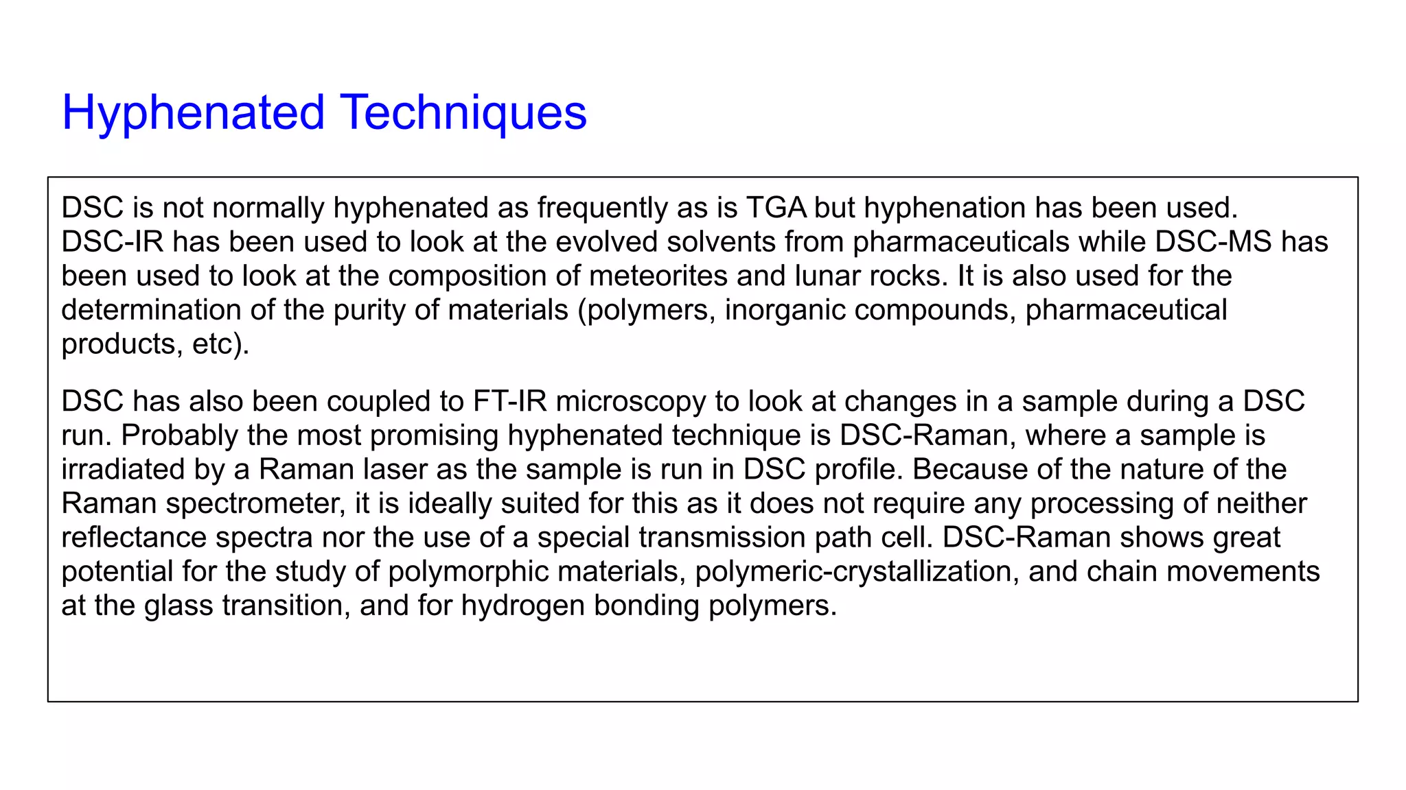 Hyphenated Techniques
DSC is not normally hyphenated as frequently as is TGA but hyphenation has been used.
DSC-IR has been used to look at the evolved solvents from pharmaceuticals while DSC-MS has
been used to look at the composition of meteorites and lunar rocks. It is also used for the
determination of the purity of materials (polymers, inorganic compounds, pharmaceutical
products, etc).
DSC has also been coupled to FT-IR microscopy to look at changes in a sample during a DSC
run. Probably the most promising hyphenated technique is DSC-Raman, where a sample is
irradiated by a Raman laser as the sample is run in DSC profile. Because of the nature of the
Raman spectrometer, it is ideally suited for this as it does not require any processing of neither
reflectance spectra nor the use of a special transmission path cell. DSC-Raman shows great
potential for the study of polymorphic materials, polymeric-crystallization, and chain movements
at the glass transition, and for hydrogen bonding polymers.
 