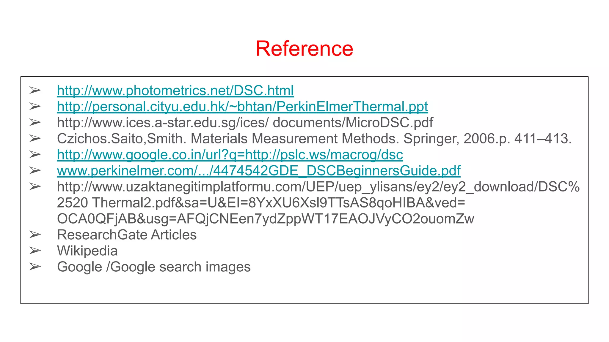 Reference
➢ http://www.photometrics.net/DSC.html
➢ http://personal.cityu.edu.hk/~bhtan/PerkinElmerThermal.ppt
➢ http://www.ices.a-star.edu.sg/ices/ documents/MicroDSC.pdf
➢ Czichos.Saito,Smith. Materials Measurement Methods. Springer, 2006.p. 411–413.
➢ http://www.google.co.in/url?q=http://pslc.ws/macrog/dsc
➢ www.perkinelmer.com/.../4474542GDE_DSCBeginnersGuide.pdf
➢ http://www.uzaktanegitimplatformu.com/UEP/uep_ylisans/ey2/ey2_download/DSC%
2520 Thermal2.pdf&sa=U&EI=8YxXU6Xsl9TTsAS8qoHIBA&ved=
OCA0QFjAB&usg=AFQjCNEen7ydZppWT17EAOJVyCO2ouomZw
➢ ResearchGate Articles
➢ Wikipedia
➢ Google /Google search images
 