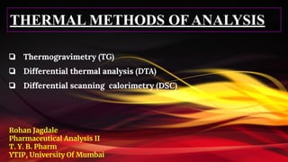 THERMAL METHODS OF ANALYSIS
Rohan Jagdale
Pharmaceutical Analysis II
T. Y. B. Pharm
YTIP, University Of Mumbai
❏ Thermogravimetry (TG)
❏ Differential thermal analysis (DTA)
❏ Differential scanning calorimetry (DSC)
 