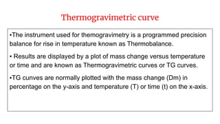 Thermogravimetric curve
▪The instrument used for themogravimetry is a programmed precision
balance for rise in temperature known as Thermobalance.
▪ Results are displayed by a plot of mass change versus temperature
or time and are known as Thermogravimetric curves or TG curves.
▪TG cunves are normally plotted with the mass change (Dm) in
percentage on the y-axis and temperature (T) or time (t) on the x-axis.
 