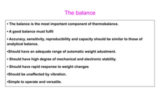 The balance
▪ The balance is the most important component of thermobalance.
▪ A good balance must fulfil
▪ Accuracy, sensitivity, reproducibility and capacity should be similar to those of
analytical balance.
▪Should have an adequate range of automatic weight adustment.
▪ Should have high degree of mechanical and electronic stability.
▪ Should have rapid response to weight changes
▪Should be unaffected by vibration.
▪Simple to operate and versatile.
 