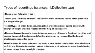 Types of recordings balances: 1.Deflection type
▪These are of following types :-
▪Beam type - in these balances, the conversion of defiected beams takes place into
the weight change.
▪Helical type - in these balances, elongation or contraction of spring occurs with
change in weight which is recorded by the help of transducers.
▪The cantilevered beam - in these balances, one end of beam is fixed and on other end
sample is placed. It undergoes deflection which can be recorded by the help of
photographic recorded trace
▪Torsion wire- In these balances, the beam is attached to hard torsion wire which acts
as fulcrum. The wire is attached to one or both ends of balance to make the deflection
of beam proportional to weight changes.
 
