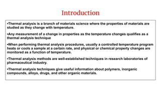 Introduction
▪Thermal analysis is a branch of materials science where the properties of materials are
studied as they change with temperature.
▪Any measurement of a change in properties as the temperature changes qualifies as a
thermal analysis technique
▪When performing thermal analysis procedures, usually a controlled temperature program
heats or cools a sample at a certain rate, and physical or chemical property changes are
monitored as a function of temperature.
▪Thermal analysis methods are well-established techniques in research laboratories of
pharmaceutical industry.
▪Thermal analysis techniques give useful information about polymers, inorganic
compounds, alloys, drugs, and other organic materials.
 
