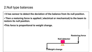 2.Null type balances
▪ It has sensor to detect the deviation of the balance from its null position.
▪ Then a restoring force is applied ( electrical or mechanical) to the beam to
restore its null position.
▪This force is proportional to weight change.
 