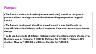 Furnace
▪ The furnace and control system( furnace controller) should be designed to
produce a linear heating rate over the whole working temperature range of
furnace.
▪ The furnace heating coil should be wound in such a way that there is no
magnetic interaction between coil and sample or there can cause apparent mass
change.
▪ Coils used are made of different materials with variant temperature changes viz.
Nichrome wire or ribbon for T<1300 K, Platinum for T>1300 K, Platinum-10%
rhodium Alloy for T<1800 K and Silicon Carbide for Te1800 K.
 