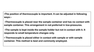▪The position of thermocouple is important. It can be adjusted in following
ways:-
▪Thermocouple is placed near the sample container and has no contact with
sample container. This arrangement in not preferred in low-pressures.
▪The sample is kept inside the sample holder but not in contact with it. It
responds to small temperature changes only.
▪ Thermocouple is placed either in contact with sample or with sample
container. This method is best and commonly employed.
 