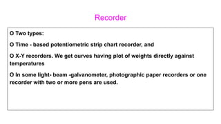 Recorder
O Two types:
O Time - based potentiometric strip chart recorder, and
O X-Y recorders. We get ourves having plot of weights directly against
temperatures
O In some light- beam -galvanometer, photographic paper recorders or one
recorder with two or more pens are used.
 