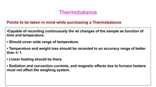 Thermobalance
▪Capable of recording continuously the wt changes of the sample as function of
time and temperature.
▪ Should cover wide range of temperature.
▪ Temperature and weight loss should be recorded to an accuracy range of better
than +/ 1.
▪ Linear heating should be there.
▪ Radiation and convection currents, and magnetic effects due to furnace heaters
must not affect the weighing system.
Points to be taken in mind while purchasing a Thermobalance
 