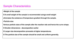 Sample Characteristics
▪Weight of the sample
O A small weight of the sample is recommended usinga small weight
eliminates the existence of temperature gradient through the sample.
▪Particle size:
Various particle sizes of the sample alter the reaction rate and hence the curve shape.
O Smaller dimensions - decomposition earlier
O Larger size decomposition proceeds at higher temperatures.
O The particle size of the sample should be small and uniform generally.
 