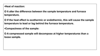 ▪Heat of reaction:
O It alter the difference between the sample temperature and furnace
temperature.
O If the heat effect is exothermic or endothermic, this will cause the sample
temperature to lead or lag behind the furnace temperature.
▪Compactness of the sample:
O A compressed sample will decompose at higher temperatures than a
loose sample.
 