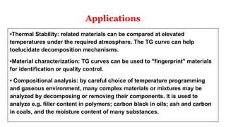 Applications
▪Thermal Stability: related materials can be compared at elevated
temperatures under the required atmosphere. The TG curve can help
toelucidate decomposition mechanisms.
▪Material characterization: TG curves can be used to "fingerprint" materials
for identification or quality control.
▪ Compositional analysis: by careful choice of temperature programming
and gaseous environment, many complex materials or mixtures may be
analyzed by decomposing or removing their components. It is used to
analyze e.g. filler content in polymers; carbon black in oils; ash and carbon
in coals, and the moisture content of many substances.
 