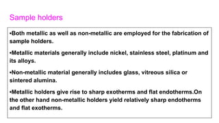 Sample holders
▪Both metallic as well as non-metallic are employed for the fabrication of
sample holders.
▪Metallic materials generally include nickel, stainless steel, platinum and
its alloys.
▪Non-metallic material generally includes glass, vitreous silica or
sintered alumina.
▪Metallic holders give rise to sharp exotherms and flat endotherms.On
the other hand non-metallic holders yield relatively sharp endotherms
and flat exotherms.
 