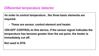 Differential temperature detector
▪In order to control temperature , the three basic elements are
required.
- These are sensor, control element and heater.
▪ON-OFF CONTROL-In this device, if the sensor signal indicates the
temperature has become greater than the set point, the heater is
immediately cut off.
Not used in DTA
 