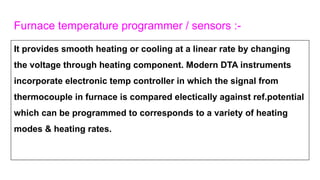 Furnace temperature programmer / sensors :-
It provides smooth heating or cooling at a linear rate by changing
the voltage through heating component. Modern DTA instruments
incorporate electronic temp controller in which the signal from
thermocouple in furnace is compared electically against ref.potential
which can be programmed to corresponds to a variety of heating
modes & heating rates.
 