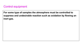 Control equipment
For some type of samples the atmosphere must be controlled to
suppress and undesirable reaction such as oxidation by flowing an
inert gas.
 