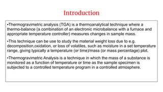 Introduction
▪Thermogravimetric analysis (TGA) is a thermoanalytical technique where a
thermo-balance (a combination of an electronic microbalance with a furnace and
appropriate temperature controller) measures changes in sample mass.
▪This technique can be use to study the material weight loss due to e.g.
decomposition,oxidation, or loss of volatiles, such as moisture in a set temperature
range, giving typically a temperature (or time)/mass (or mass percentage) plot.
▪Thermogravimetric Analysis is a technique in which the mass of a substance is
monitored as a function of temperature or time as the sample specimen is
subjected to a controlled temperature program in a controlled atmosphere.
 