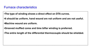 Furnace characteristics
▪The type of winding shows a direct effect on DTA curves.
▪It should be uniform, hand wound are not uniform and are not useful.
▪Machine wound are uniform.
▪Grooved muffled cores and time biflar winding is preferred.
▪The entire length of the differential thermocouple should be shielded.
 
