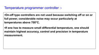 Temperature programmer controller :-
▪On-off type controllers are not used because switching off or on or
full power, considerable noise may occur particularly at
temperatures above 700°C.
▪If one has to measure small differential temperature, one should
maintain highest accuracy, control and precision in temperature
measurement.
 