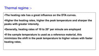 Thermal regime :-
▪The heating rate has a great influence on the DTA curves.
▪Higher the heating rates, higher the peak temperature and sharper the
peaks with greater intensity.
▪Generally, heating rates of 10 to 20° per minute are employed
▪If the sample temperature is used as a reference material, this
minimizes the shift in the peak temperature to higher values with faster
heating rates.
 