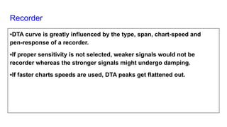 Recorder
▪DTA curve is greatly influenced by the type, span, chart-speed and
pen-response of a recorder.
▪If proper sensitivity is not selected, weaker signals would not be
recorder whereas the stronger signals might undergo damping.
▪If faster charts speeds are used, DTA peaks get flattened out.
 
