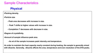 Sample Characteristics
▪Packing density.
▪Particle size
- Peak area decreases with increase in size.
- Peak T shifts to higher values with increase in size.
- Completion T decreases with decrease in size.
▪Degree of crystallinity.
▪Amount of sample influence peak area.
- As wt of the sample increases peak intensity and temperature.
▪In order to maintain the heat capacity nearly constant during heating, the sample is generally mixed
with diluents. Generally, diluents affects the area, temperature and even resolution of the DTA peaks.
Physical
 