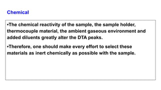 Chemical
▪The chemical reactivity of the sample, the sample holder,
thermocouple material, the ambient gaseous environment and
added diluents greatly alter the DTA peaks.
▪Therefore, one should make every effort to select these
materials as inert chemically as possible with the sample.
 