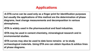 Applications
▪A DTA curve can be used only as a finger print for identification purposes
but usually the applications of this method are the determination of phase
diagrams, heat change measurements and decomposition in various
atmospheres.
▪DTA is widely used in the pharmaceutical and food industries.
▪DTA may be used in cement chemistry, mineralogical research and in
environmental studies.
▪DTA curves may also be used to date bone remains or to study
archaeological materials. Using DTA one can obtain liquidus & solidus lines
of phase diagrams.
 