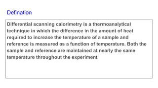 Defination
Differential scanning calorimetry is a thermoanalytical
technique in which the difference in the amount of heat
required to increase the temperature of a sample and
reference is measured as a function of temperature. Both the
sample and reference are maintained at nearly the same
temperature throughout the experiment
 
