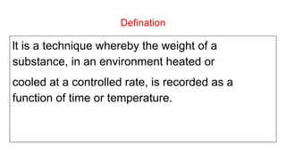 Defination
lt is a technique whereby the weight of a
substance, in an environment heated or
cooled at a controlled rate, is recorded as a
function of time or temperature.
 