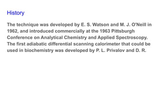 History
The technique was developed by E. S. Watson and M. J. O'Neill in
1962, and introduced commercially at the 1963 Pittsburgh
Conference on Analytical Chemistry and Applied Spectroscopy.
The first adiabatic differential scanning calorimeter that could be
used in biochemistry was developed by P. L. Privalov and D. R.
 