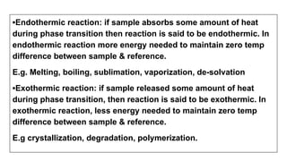 ▪Endothermic reaction: if sample absorbs some amount of heat
during phase transition then reaction is said to be endothermic. In
endothermic reaction more energy needed to maintain zero temp
difference between sample & reference.
E.g. Melting, boiling, sublimation, vaporization, de-solvation
▪Exothermic reaction: if sample released some amount of heat
during phase transition, then reaction is said to be exothermic. In
exothermic reaction, less energy needed to maintain zero temp
difference between sample & reference.
E.g crystallization, degradation, polymerization.
 