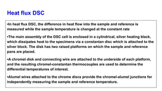 Heat flux DSC
▪In heat flux DSC, the difference in heat flow into the sample and reference is
measured while the sample temperature is changed at the constant rate
▪The main assembly of the DSC cell is enclosed in a cylindrical, silver heating black,
which dissipates heat to the specimens via a constantan disc which is attached to the
silver block. The disk has two raised platforms on which the sample and reference
pans are placed.
▪A chromel disk and connecting wire are attached to the underside of each platform,
and the resulting chromel-constantan thermocouples are used to determine the
differential temperatures of interest.
▪Alumel wires attached to the chrome discs provide the chromel-alumel junctions for
independently measuring the sample and reference temperature.
 