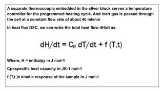 A separate thermocouple embedded in the silver block serves a temperature
controller for the programmed heating cycle. And inert gas is passed through
the cell at a constant flow rate of about 40 ml/min
In heat flux DSC, we can write the total heat flow dH/dt as,
Where, H = enthalpy in J mol-1
Cp=specific heat capacity in JK-1 mol-1
f (T,t )= kinetic response of the sample in J mol-1
 