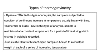 Types of thermogravimetry
▪ Dynamic TGA: In this type of analysis, the sample is subjected to
condition of continuous increase in temperature usually linear with time.
▪Isothermal or Static TGA: In this type of analysis, sample is
maintained at a constant temperature for a period of time during which
change in weight is recorded.
▪Quasistatic TGA: In this technique sample is heated to a constant
weight at each of a series of increasing temperature.
 