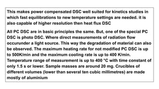 This makes power compensated DSC well suited for kinetics studies in
which fast equilibrations to new temperature settings are needed. it is
also capable of higher resolution then heat flux DSC
All PC DSC are in basic principles the same. But, one of the special PC
DSC is photo DSC. Where direct measurements of radiation flow
occurunder a light source. This way the degradation of material can also
be observed. The maximum heating rate for not modified PC DSC is up
to 500K/min and the maximum cooling rate is up to 400 K/min.
Temperature range of measurement is up to 400 °C with time constant of
only 1.5 s or lower. Sample masses are around 20 mg. Crucibles of
different volumes (lower than several ten cubic millimetres) are made
mostly of aluminium
 