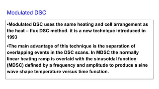 Modulated DSC
▪Modulated DSC uses the same heating and cell arrangement as
the heat – flux DSC method. it is a new technique introduced in
1993
▪The main advantage of this technique is the separation of
overlapping events in the DSC scans. In MDSC the normally
linear heating ramp is overlaid with the sinusoidal function
(MDSC) defined by a frequency and amplitude to produce a sine
wave shape temperature versus time function.
 