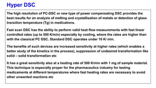 Hyper DSC
The high resolution of PC-DSC or new type of power compensating DSC provides the
best results for an analysis of melting and crystallisation of metals or detection of glass
transition temperature (Tg) in medications.
Fast scan DSC has the ability to perform valid heat flow measurements with fast linear
controlled rates (up to 500 K/min) especially by cooling, where the rates are higher than
with the classical PC DSC. Standard DSC operates under 10 K/ min.
The benefits of such devices are increased sensitivity at higher rates (which enables a
better study of the kinetics in the process), suppression of undesired transformation like
solid – solid transformation etc
It has a great sensitivity also at a heating rate of 500 K/min with 1 mg of sample material.
This technique is especially proper for the pharmaceutics industry for testing
medicaments at different temperatures where fast heating rates are necessary to avoid
other unwanted reactions etc
 