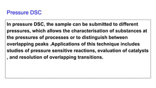 Pressure DSC
In pressure DSC, the sample can be submitted to different
pressures, which allows the characterisation of substances at
the pressures of processes or to distinguish between
overlapping peaks .Applications of this technique includes
studies of pressure sensitive reactions, evaluation of catalysts
, and resolution of overlapping transitions.
 