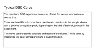 Typical DSC Curve
The result of a DSC experiment is a curve of heat flux versus temperature or
versus time.
There are two different conventions: exothermic reactions in the sample shown
with a positive or negative peak, depending on the kind of technology used in the
experiment.
This curve can be used to calculate enthalpies of transitions. This is done by
integrating the peak corresponding to a given transition.
 