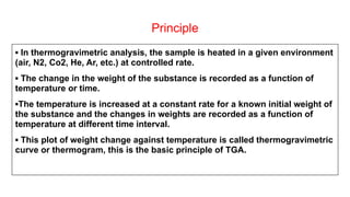 Principle
▪ In thermogravimetric analysis, the sample is heated in a given environment
(air, N2, Co2, He, Ar, etc.) at controlled rate.
▪ The change in the weight of the substance is recorded as a function of
temperature or time.
▪The temperature is increased at a constant rate for a known initial weight of
the substance and the changes in weights are recorded as a function of
temperature at different time interval.
▪ This plot of weight change against temperature is called thermogravimetric
curve or thermogram, this is the basic principle of TGA.
 
