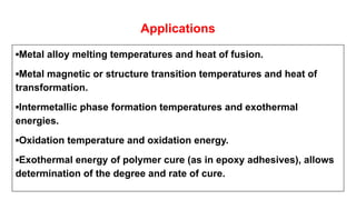 Applications
▪Metal alloy melting temperatures and heat of fusion.
▪Metal magnetic or structure transition temperatures and heat of
transformation.
▪Intermetallic phase formation temperatures and exothermal
energies.
▪Oxidation temperature and oxidation energy.
▪Exothermal energy of polymer cure (as in epoxy adhesives), allows
determination of the degree and rate of cure.
 