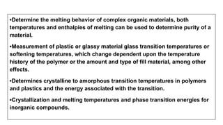 ▪Determine the melting behavior of complex organic materials, both
temperatures and enthalpies of melting can be used to determine purity of a
material.
▪Measurement of plastic or glassy material glass transition temperatures or
softening temperatures, which change dependent upon the temperature
history of the polymer or the amount and type of fill material, among other
effects.
▪Determines crystalline to amorphous transition temperatures in polymers
and plastics and the energy associated with the transition.
▪Crystallization and melting temperatures and phase transition energies for
inorganic compounds.
 