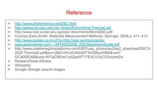 Reference
➢ http://www.photometrics.net/DSC.html
➢ http://personal.cityu.edu.hk/~bhtan/PerkinElmerThermal.ppt
➢ http://www.ices.a-star.edu.sg/ices/ documents/MicroDSC.pdf
➢ Czichos.Saito,Smith. Materials Measurement Methods. Springer, 2006.p. 411–413.
➢ http://www.google.co.in/url?q=http://pslc.ws/macrog/dsc
➢ www.perkinelmer.com/.../4474542GDE_DSCBeginnersGuide.pdf
➢ http://www.uzaktanegitimplatformu.com/UEP/uep_ylisans/ey2/ey2_download/DSC%
2520 Thermal2.pdf&sa=U&EI=8YxXU6Xsl9TTsAS8qoHIBA&ved=
OCA0QFjAB&usg=AFQjCNEen7ydZppWT17EAOJVyCO2ouomZw
➢ ResearchGate Articles
➢ Wikipedia
➢ Google /Google search images
 