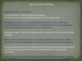 Aspects of Thermal Mining
High grade narrow vein deposits
To reduce dilution Thermal method of Mining.
To extract a narrow mineralized corridor, 30 cm to 1 meter wide.
Inserting a strong burner powered by diesel fuel and air into a pilot hole
previously drilled directly into the vein, a thermal reaction occurs spalling the
rock and enlarging the hole to 30-100 cm in diameter.
Resulting in 400% - 500% less dilution when compared to conventional mining
methods.
Reduces the environmental affects of mining operations since much smaller
quantities of rock are displaced, stockpiled, and treated using chemical agents.
For large scale operations, the mining method increases mining reserves, lowers
the cost per ounce, and increases the total profitability of existing mine
operations.
Lowers costs and risks of developing and mining small scale deposits, requiring
less investment capital, shortening the payback period, thus reducing the
 