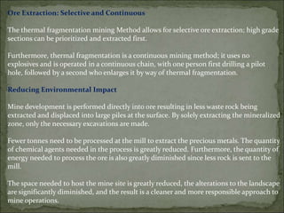 Ore Extraction: Selective and Continuous
The thermal fragmentation mining Method allows for selective ore extraction; high grade
sections can be prioritized and extracted first.
Furthermore, thermal fragmentation is a continuous mining method; it uses no
explosives and is operated in a continuous chain, with one person first drilling a pilot
hole, followed by a second who enlarges it by way of thermal fragmentation.
Reducing Environmental Impact
Mine development is performed directly into ore resulting in less waste rock being
extracted and displaced into large piles at the surface. By solely extracting the mineralized
zone, only the necessary excavations are made.
Fewer tonnes need to be processed at the mill to extract the precious metals. The quantity
of chemical agents needed in the process is greatly reduced. Furthermore, the quantity of
energy needed to process the ore is also greatly diminished since less rock is sent to the
mill.
The space needed to host the mine site is greatly reduced, the alterations to the landscape
are significantly diminished, and the result is a cleaner and more responsible approach to
mine operations.
 