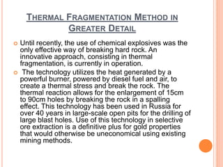 THERMAL FRAGMENTATION METHOD IN
GREATER DETAIL
 Until recently, the use of chemical explosives was the
only effective way of breaking hard rock. An
innovative approach, consisting in thermal
fragmentation, is currently in operation.
 The technology utilizes the heat generated by a
powerful burner, powered by diesel fuel and air, to
create a thermal stress and break the rock. The
thermal reaction allows for the enlargement of 15cm
to 90cm holes by breaking the rock in a spalling
effect. This technology has been used in Russia for
over 40 years in large-scale open pits for the drilling of
large blast holes. Use of this technology in selective
ore extraction is a definitive plus for gold properties
that would otherwise be uneconomical using existing
mining methods.
 