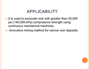 APPLICABILITY
 It is used to excavate rock with greater than 20,000
psi (140,000-kPa) compressive strength using
continuous mechanical machines.
 Innovative mining method for narrow vein deposits.
 